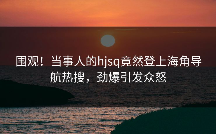 围观！当事人的hjsq竟然登上海角导航热搜，劲爆引发众怒
