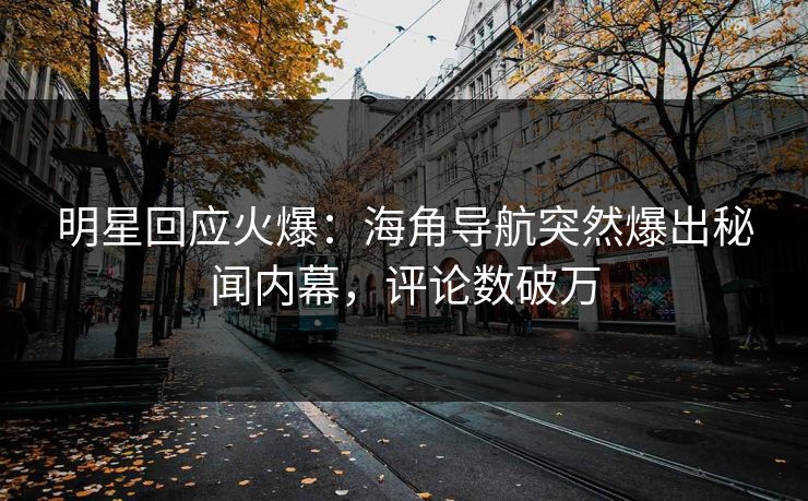 明星回应火爆：海角导航突然爆出秘闻内幕，评论数破万