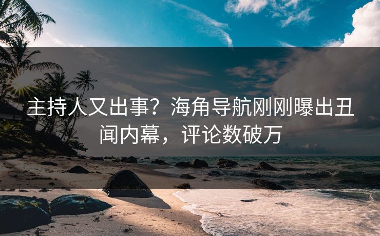 主持人又出事？海角导航刚刚曝出丑闻内幕，评论数破万