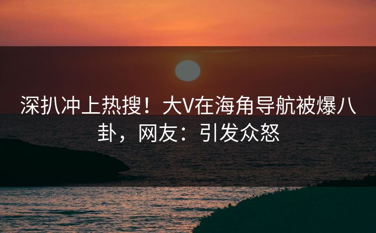 深扒冲上热搜！大V在海角导航被爆八卦，网友：引发众怒