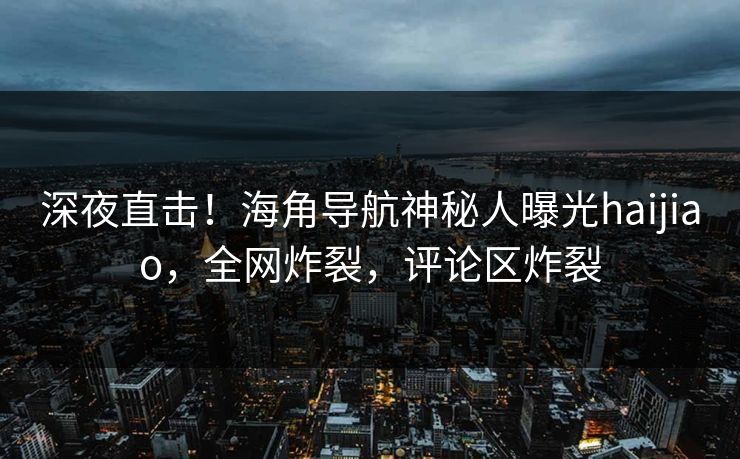 深夜直击！海角导航神秘人曝光haijiao，全网炸裂，评论区炸裂