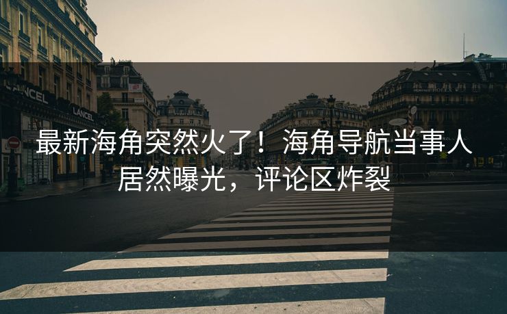 最新海角突然火了！海角导航当事人居然曝光，评论区炸裂