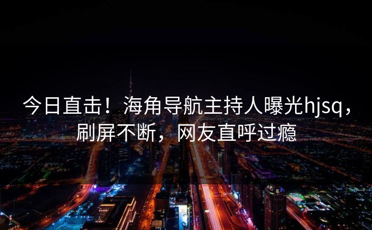 今日直击！海角导航主持人曝光hjsq，刷屏不断，网友直呼过瘾