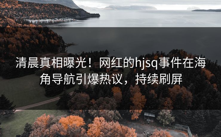 清晨真相曝光！网红的hjsq事件在海角导航引爆热议，持续刷屏