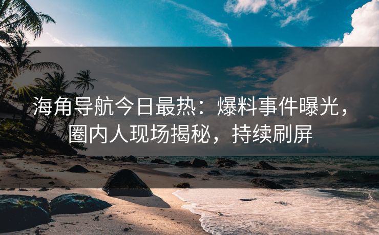 海角导航今日最热：爆料事件曝光，圈内人现场揭秘，持续刷屏