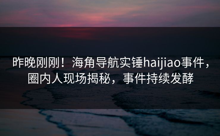 昨晚刚刚！海角导航实锤haijiao事件，圈内人现场揭秘，事件持续发酵