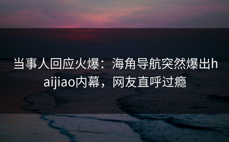 当事人回应火爆：海角导航突然爆出haijiao内幕，网友直呼过瘾