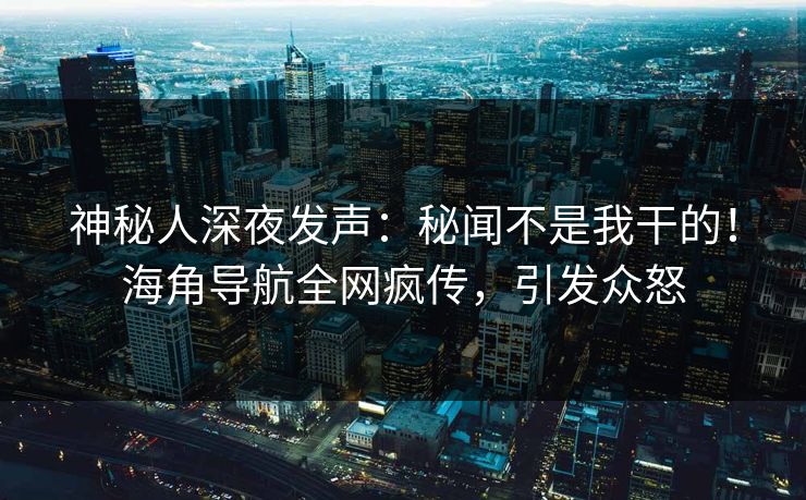 神秘人深夜发声：秘闻不是我干的！海角导航全网疯传，引发众怒