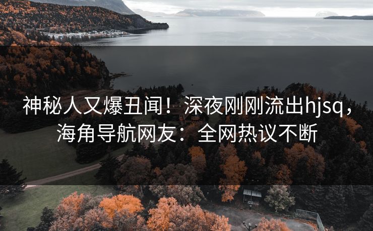 神秘人又爆丑闻！深夜刚刚流出hjsq，海角导航网友：全网热议不断