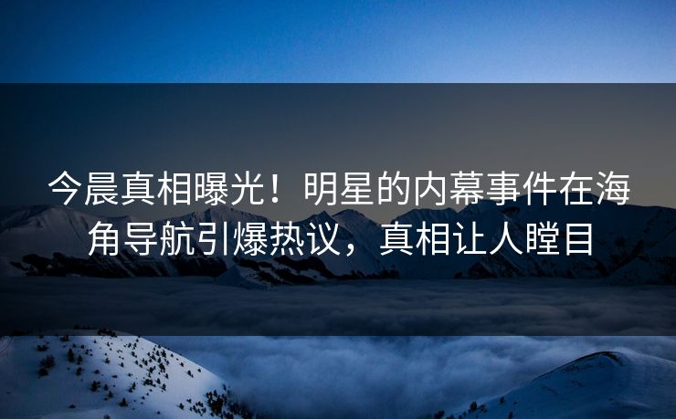 今晨真相曝光！明星的内幕事件在海角导航引爆热议，真相让人瞠目