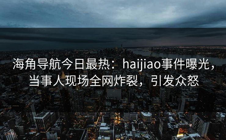 海角导航今日最热：haijiao事件曝光，当事人现场全网炸裂，引发众怒