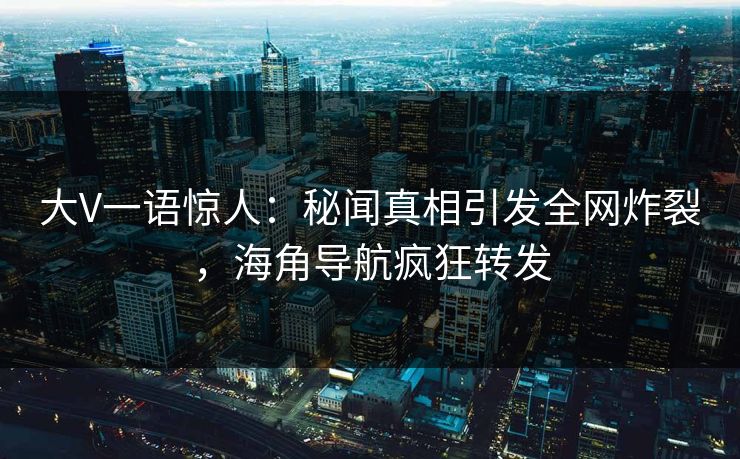 大V一语惊人：秘闻真相引发全网炸裂，海角导航疯狂转发
