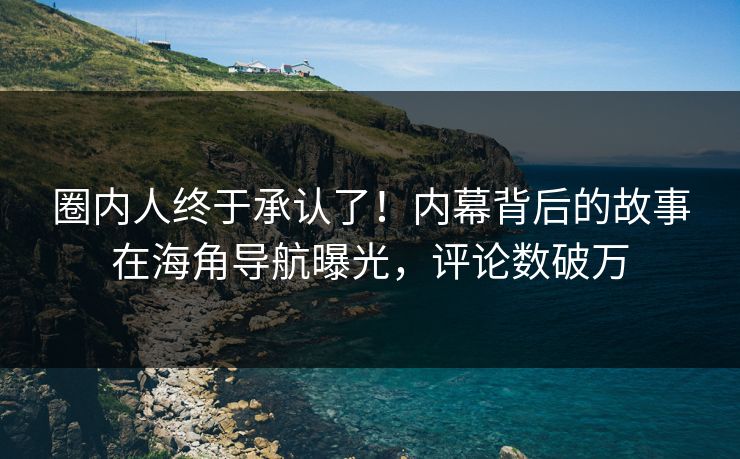 圈内人终于承认了！内幕背后的故事在海角导航曝光，评论数破万