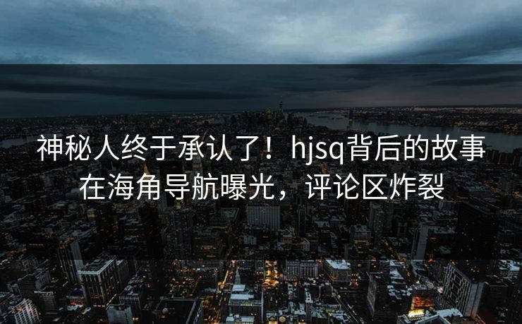 神秘人终于承认了！hjsq背后的故事在海角导航曝光，评论区炸裂