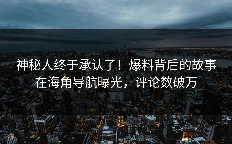 神秘人终于承认了！爆料背后的故事在海角导航曝光，评论数破万