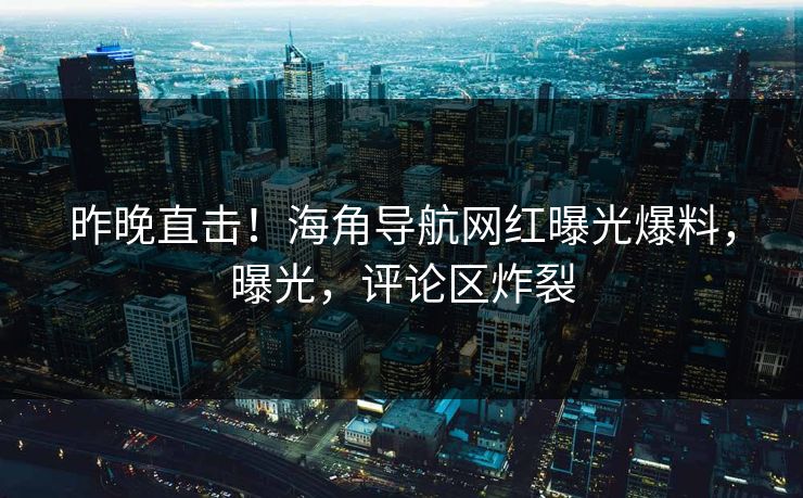 昨晚直击！海角导航网红曝光爆料，曝光，评论区炸裂