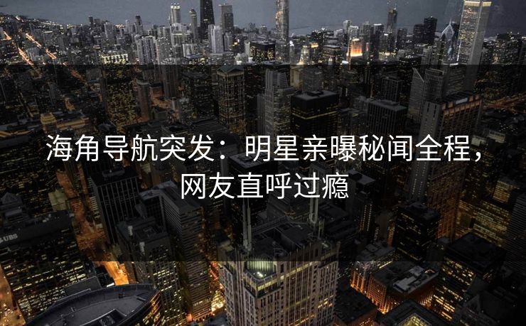 海角导航突发：明星亲曝秘闻全程，网友直呼过瘾
