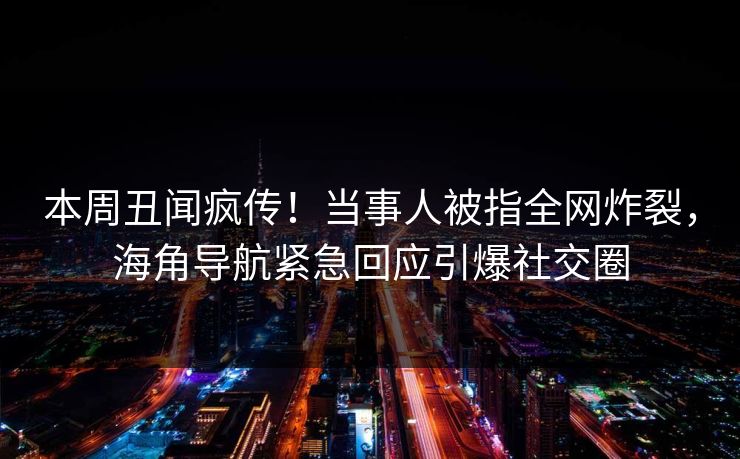 本周丑闻疯传！当事人被指全网炸裂，海角导航紧急回应引爆社交圈