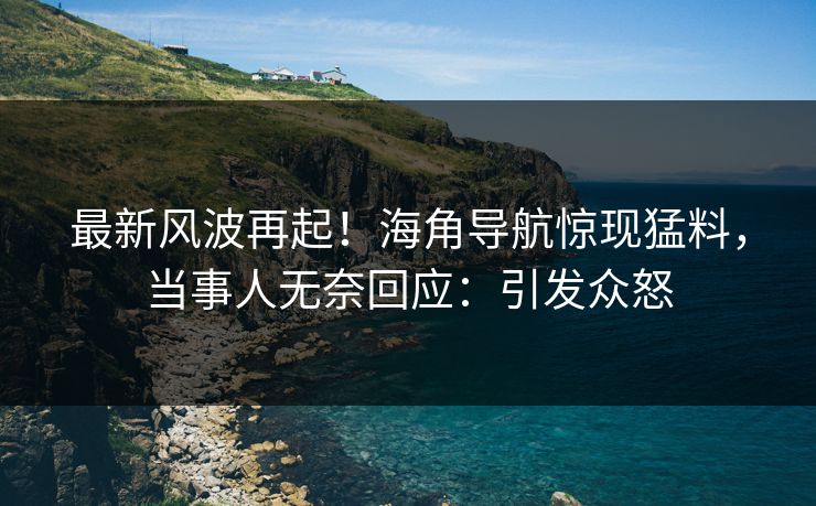 最新风波再起！海角导航惊现猛料，当事人无奈回应：引发众怒