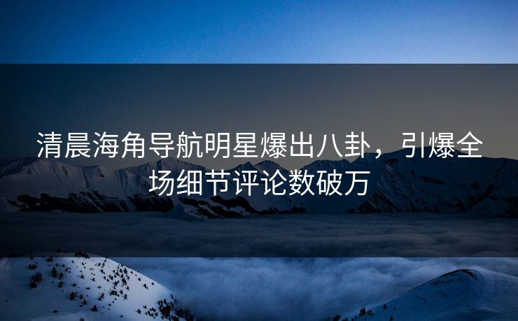 清晨海角导航明星爆出八卦，引爆全场细节评论数破万