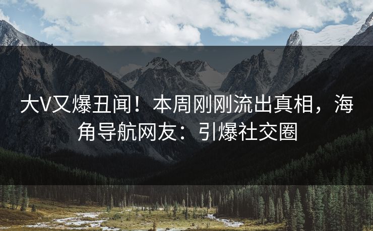 大V又爆丑闻！本周刚刚流出真相，海角导航网友：引爆社交圈