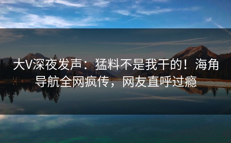 大V深夜发声：猛料不是我干的！海角导航全网疯传，网友直呼过瘾