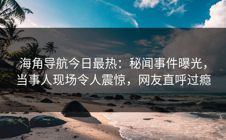 海角导航今日最热：秘闻事件曝光，当事人现场令人震惊，网友直呼过瘾