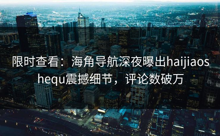 限时查看：海角导航深夜曝出haijiaoshequ震撼细节，评论数破万