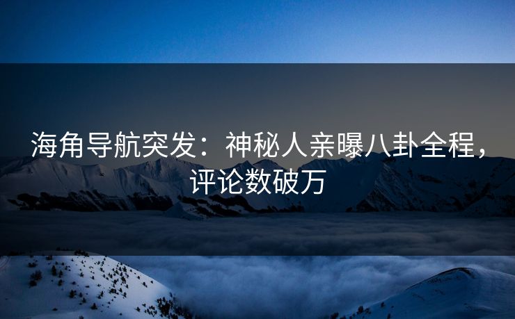 海角导航突发：神秘人亲曝八卦全程，评论数破万