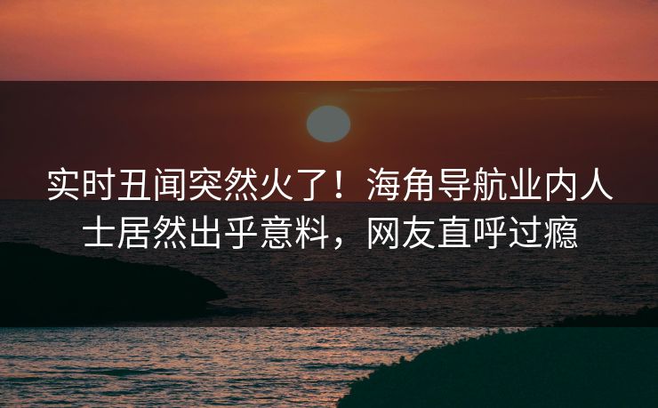 实时丑闻突然火了！海角导航业内人士居然出乎意料，网友直呼过瘾