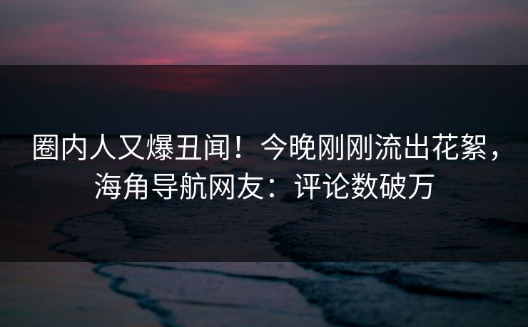 圈内人又爆丑闻！今晚刚刚流出花絮，海角导航网友：评论数破万