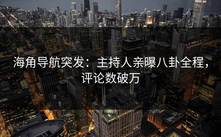 海角导航突发：主持人亲曝八卦全程，评论数破万