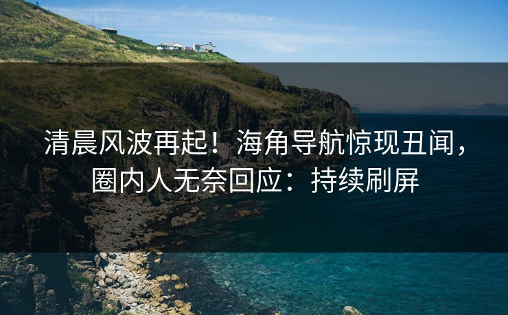 清晨风波再起！海角导航惊现丑闻，圈内人无奈回应：持续刷屏
