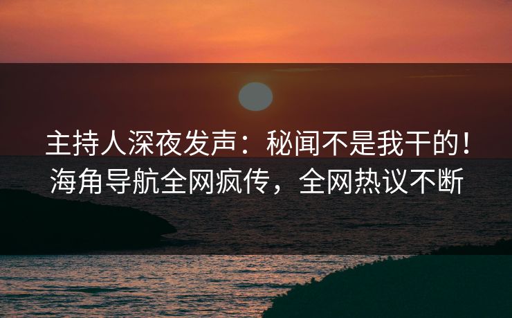主持人深夜发声：秘闻不是我干的！海角导航全网疯传，全网热议不断
