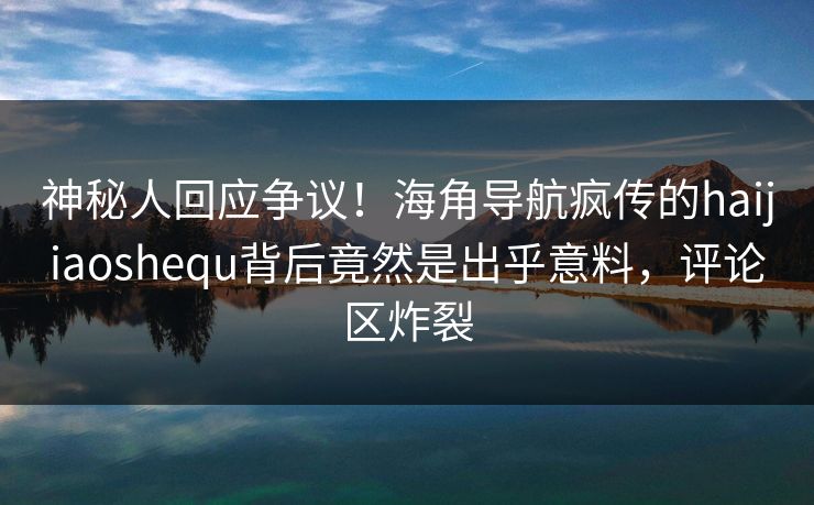 神秘人回应争议！海角导航疯传的haijiaoshequ背后竟然是出乎意料，评论区炸裂