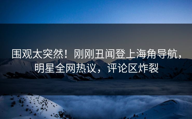 围观太突然！刚刚丑闻登上海角导航，明星全网热议，评论区炸裂
