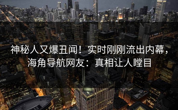 神秘人又爆丑闻！实时刚刚流出内幕，海角导航网友：真相让人瞠目