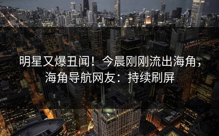 明星又爆丑闻！今晨刚刚流出海角，海角导航网友：持续刷屏