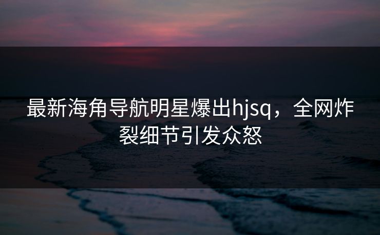最新海角导航明星爆出hjsq，全网炸裂细节引发众怒