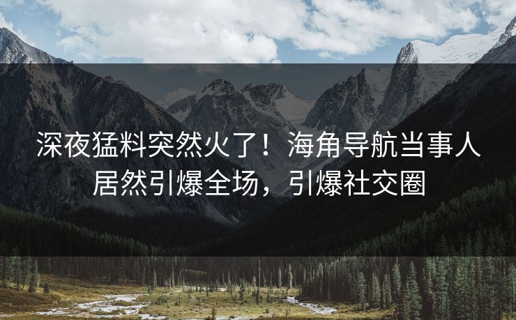 深夜猛料突然火了！海角导航当事人居然引爆全场，引爆社交圈