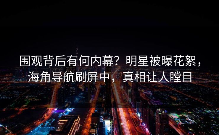 围观背后有何内幕？明星被曝花絮，海角导航刷屏中，真相让人瞠目