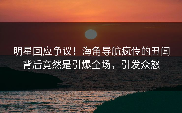 明星回应争议！海角导航疯传的丑闻背后竟然是引爆全场，引发众怒