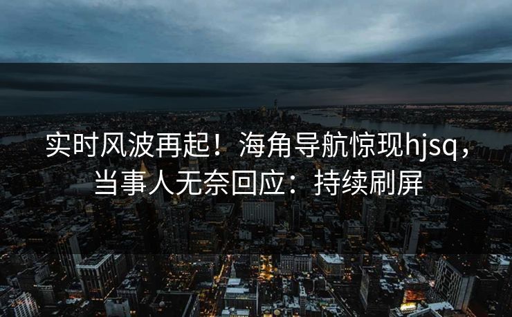 实时风波再起！海角导航惊现hjsq，当事人无奈回应：持续刷屏