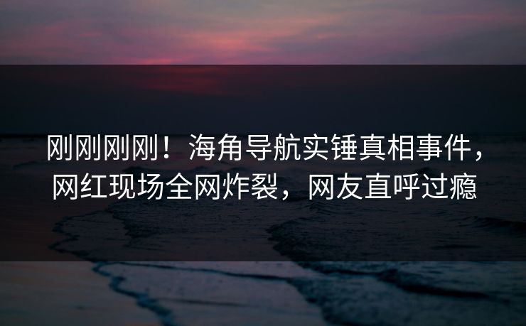 刚刚刚刚！海角导航实锤真相事件，网红现场全网炸裂，网友直呼过瘾