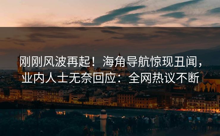 刚刚风波再起！海角导航惊现丑闻，业内人士无奈回应：全网热议不断