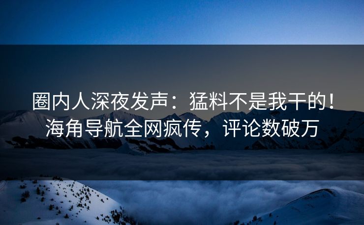 圈内人深夜发声：猛料不是我干的！海角导航全网疯传，评论数破万