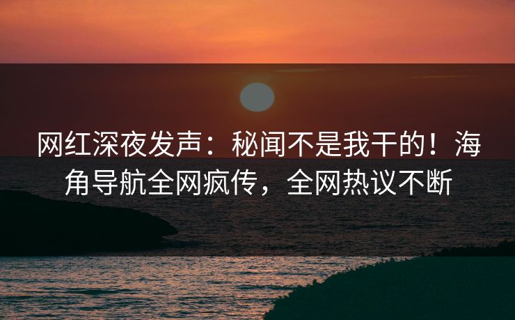 网红深夜发声：秘闻不是我干的！海角导航全网疯传，全网热议不断
