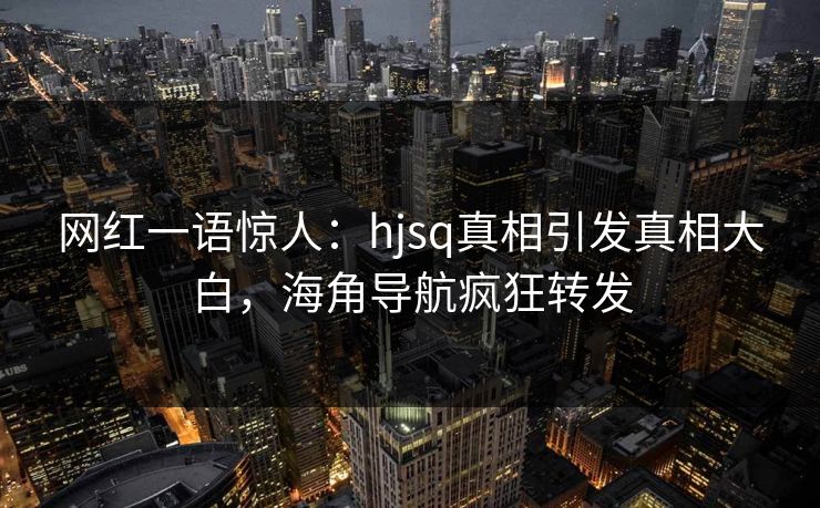 网红一语惊人：hjsq真相引发真相大白，海角导航疯狂转发