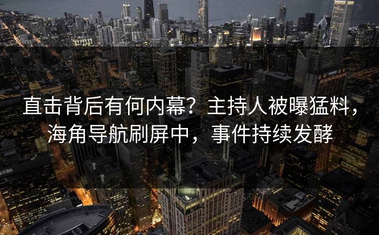 直击背后有何内幕？主持人被曝猛料，海角导航刷屏中，事件持续发酵