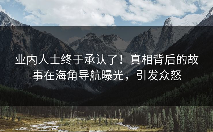 业内人士终于承认了！真相背后的故事在海角导航曝光，引发众怒